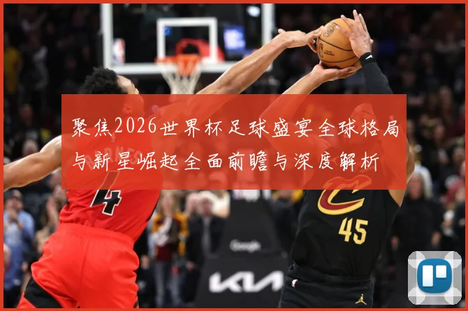 聚焦2026世界杯足球盛宴全球格局与新星崛起全面前瞻与深度解析