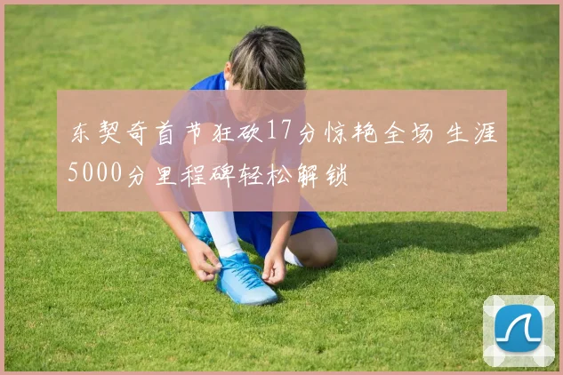 东契奇首节狂砍17分惊艳全场 生涯5000分里程碑轻松解锁