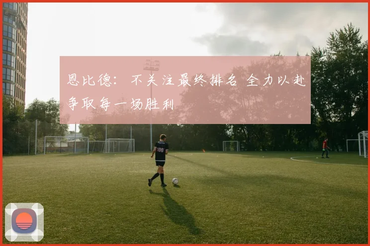 恩比德：不关注最终排名 全力以赴争取每一场胜利