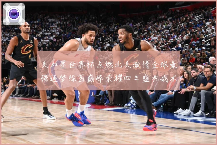 美加墨世界杯点燃北美激情全球豪强逐梦绿茵巅峰荣耀四年盛典战术观察
