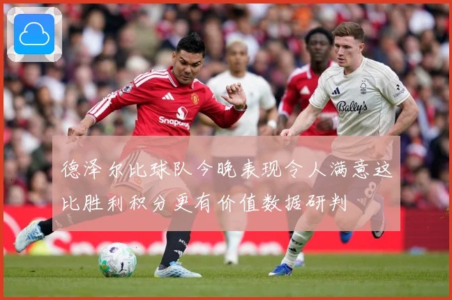 德泽尔比球队今晚表现令人满意这比胜利积分更有价值数据研判