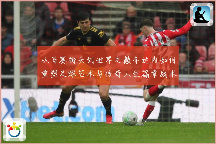 从马赛街头到世界之巅齐达内如何重塑足球艺术与传奇人生篇章战术观察