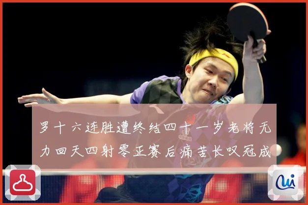 罗十六连胜遭终结四十一岁老将无力回天四射零正赛后痛苦长叹冠成长观察