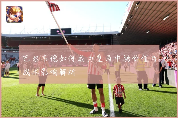 巴尔韦德如何成为皇马中场价值与战术影响解析