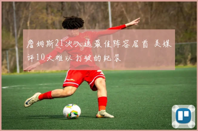 詹姆斯21次入选最佳阵容居首 美媒评10大难以打破的纪录