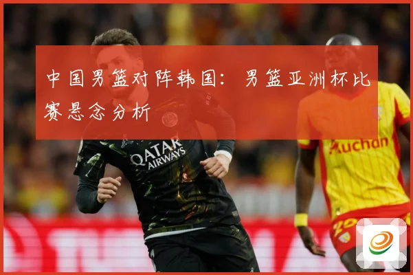 中国男篮对阵韩国：男篮亚洲杯比赛悬念分析