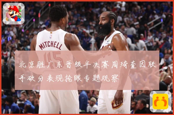 北京胜广东晋级半决赛周琦奎因联手砍分表现抢眼专题观察
