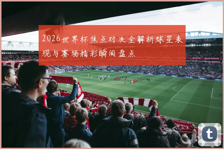 2026世界杯焦点对决全解析球星表现与赛场精彩瞬间盘点