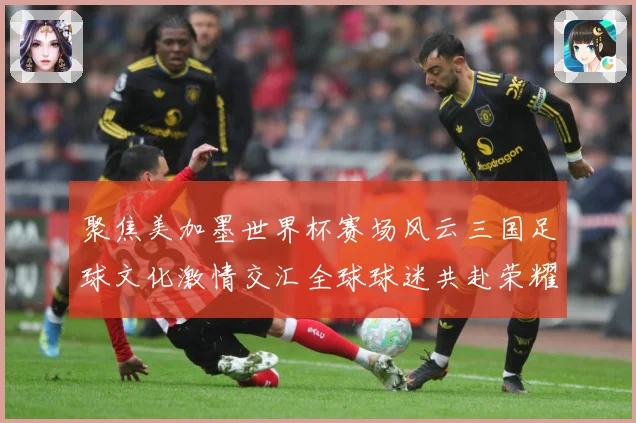 聚焦美加墨世界杯赛场风云三国足球文化激情交汇全球球迷共赴荣耀盛宴