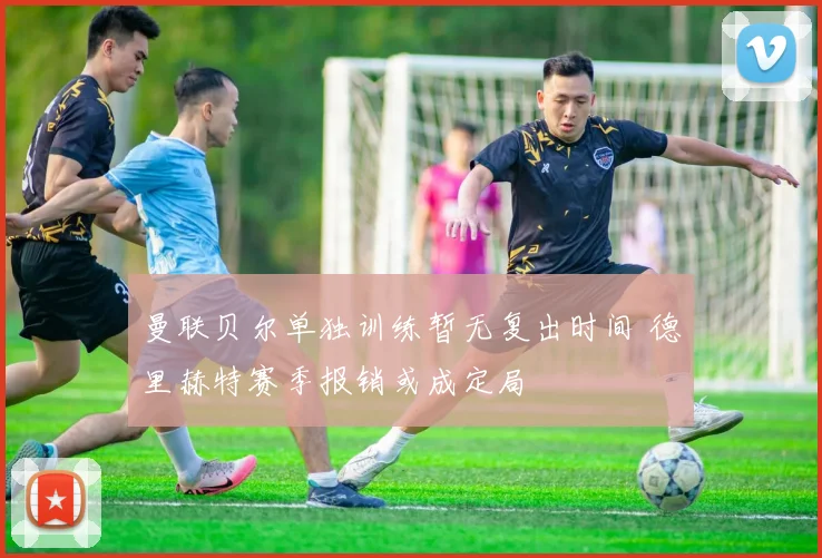 曼联贝尔单独训练暂无复出时间 德里赫特赛季报销或成定局