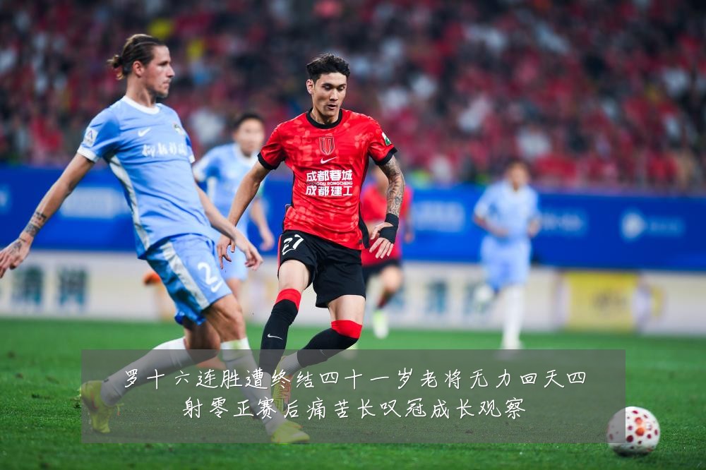 罗十六连胜遭终结四十一岁老将无力回天四射零正赛后痛苦长叹冠成长观察