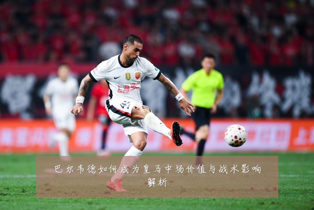 巴尔韦德如何成为皇马中场价值与战术影响解析